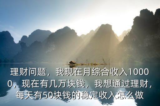 理財問題，我現(xiàn)在月綜合收入10000，現(xiàn)在有幾萬塊錢，我想通過理財，每天有50塊錢的穩(wěn)定收入怎么做