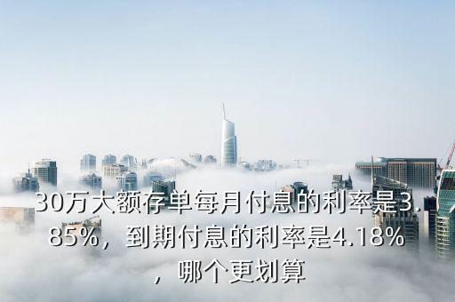 30萬大額存單每月付息的利率是3.85%，到期付息的利率是4.18%，哪個(gè)更劃算