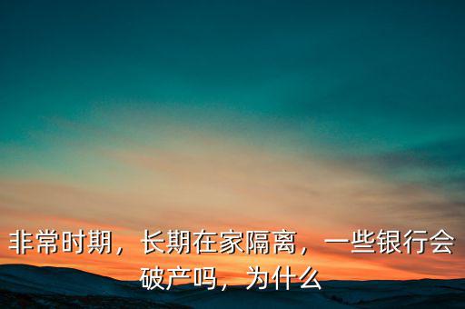 非常時(shí)期，長(zhǎng)期在家隔離，一些銀行會(huì)破產(chǎn)嗎，為什么