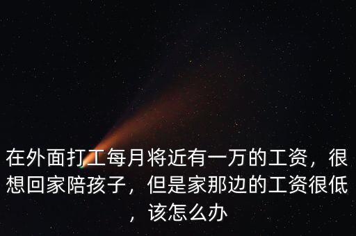 在外面打工每月將近有一萬的工資，很想回家陪孩子，但是家那邊的工資很低，該怎么辦