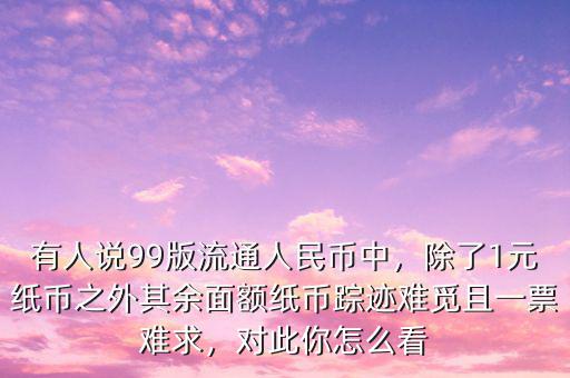 有人說99版流通人民幣中，除了1元紙幣之外其余面額紙幣蹤跡難覓且一票難求，對此你怎么看