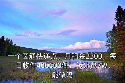 一個圓通快遞點，月租金2300，每日收件400500件，轉(zhuǎn)讓費7W，能做嗎