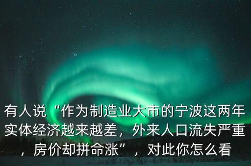 有人說“作為制造業(yè)大市的寧波這兩年實體經濟越來越差，外來人口流失嚴重，房價卻拼命漲”，對此你怎么看