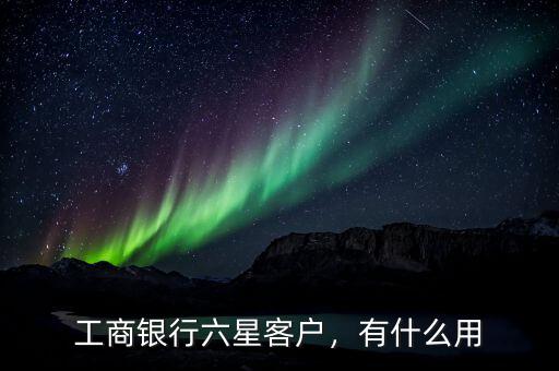 工商銀行七星級客戶有什么好處,工商銀行六星客戶