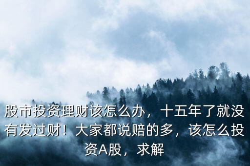 股市投資理財該怎么辦，十五年了就沒有發(fā)過財！大家都說賠的多，該怎么投資A股，求解