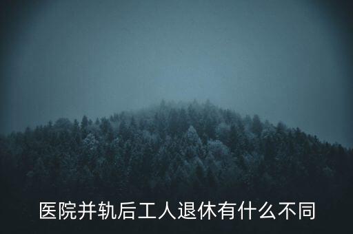 醫(yī)院并軌后工人退休有什么不同