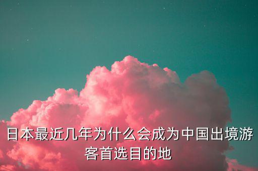 日本最近幾年為什么會成為中國出境游客首選目的地