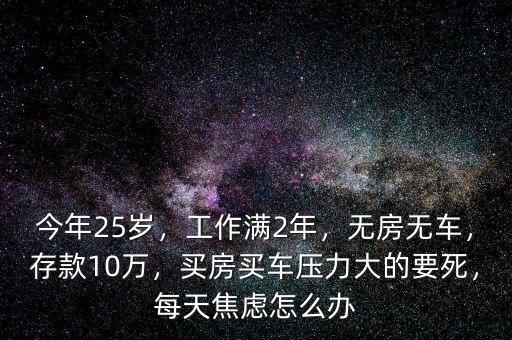 今年25歲，工作滿2年，無房無車，存款10萬，買房買車壓力大的要死，每天焦慮怎么辦