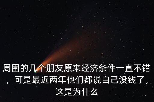 周圍的幾個朋友原來經濟條件一直不錯，可是最近兩年他們都說自己沒錢了，這是為什么