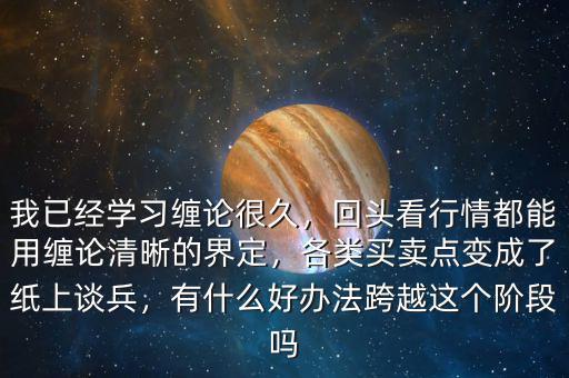 我已經學習纏論很久，回頭看行情都能用纏論清晰的界定，各類買賣點變成了紙上談兵，有什么好辦法跨越這個階段嗎