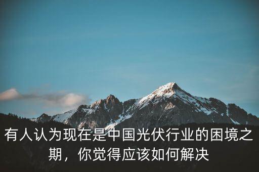 有人認(rèn)為現(xiàn)在是中國(guó)光伏行業(yè)的困境之期，你覺(jué)得應(yīng)該如何解決