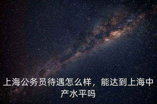 上海公務員待遇怎么樣，能達到上海中產水平嗎