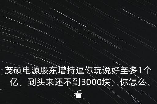 茂碩電源股東增持逗你玩說好至多1個億，到頭來還不到3000塊，你怎么看