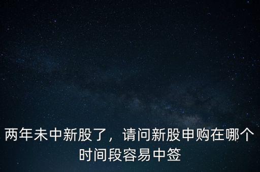 兩年未中新股了，請問新股申購在哪個時間段容易中簽