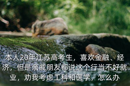 本人20年江蘇高考生，喜歡金融、經(jīng)濟(jì)，但是親戚朋友都說這個(gè)行當(dāng)不好就業(yè)，勸我考慮工科和醫(yī)學(xué)，怎么辦