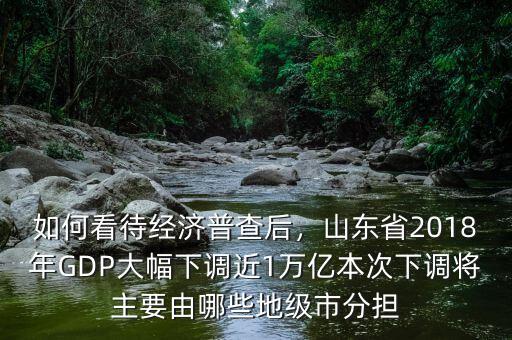 如何看待經(jīng)濟普查后，山東省2018年GDP大幅下調(diào)近1萬億本次下調(diào)將主要由哪些地級市分擔(dān)