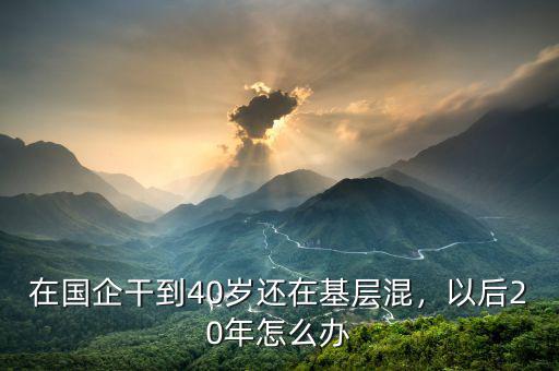 在國(guó)企不好混怎么辦,在國(guó)企干到40歲還在基層混