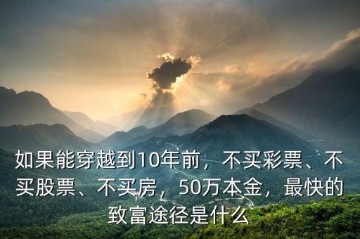 如果能穿越到10年前，不買彩票、不買股票、不買房，50萬本金，最快的致富途徑是什么