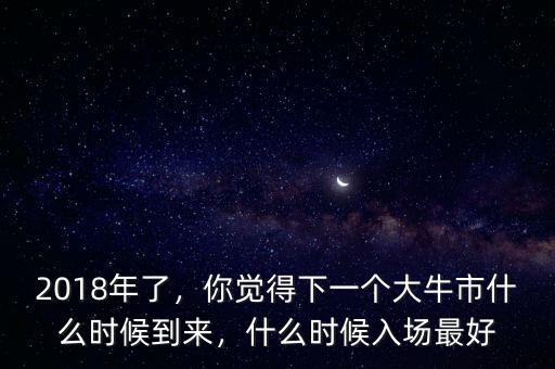 2018年了，你覺(jué)得下一個(gè)大牛市什么時(shí)候到來(lái)，什么時(shí)候入場(chǎng)最好