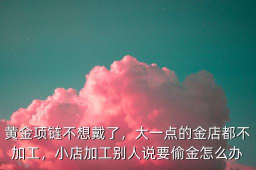 黃金項鏈不想戴了，大一點的金店都不加工，小店加工別人說要偷金怎么辦