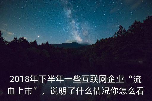 2018年下半年一些互聯(lián)網(wǎng)企業(yè)“流血上市”，說(shuō)明了什么情況你怎么看