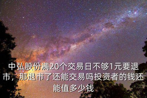 中弘股份滿20個交易日不夠1元要退市，那退市了還能交易嗎投資者的錢還能值多少錢