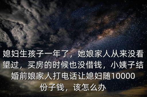 媳婦生孩子一年了，她娘家人從來(lái)沒(méi)看望過(guò)，買(mǎi)房的時(shí)候也沒(méi)借錢(qián)，小姨子結(jié)婚前娘家人打電話讓媳婦隨10000份子錢(qián)，該怎么辦