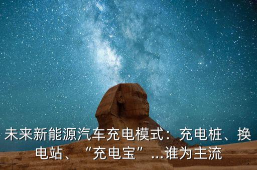 未來新能源汽車充電模式：充電樁、換電站、“充電寶”…誰為主流