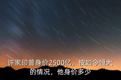 許家印曾身價2500億，按如今恒大的情況，他身價多少