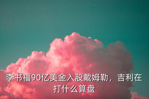 李書福90億美金入股戴姆勒，吉利在打什么算盤