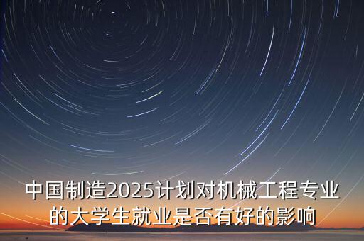 中國制造2025計(jì)劃對(duì)機(jī)械工程專業(yè)的大學(xué)生就業(yè)是否有好的影響