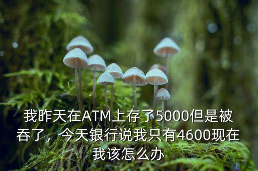 我昨天在ATM上存了5000但是被吞了，今天銀行說我只有4600現(xiàn)在我該怎么辦