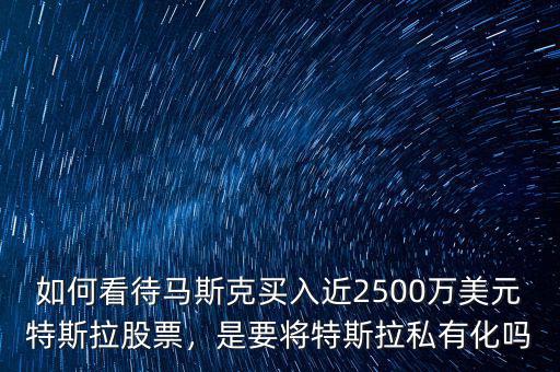 如何看待馬斯克買入近2500萬美元特斯拉股票，是要將特斯拉私有化嗎