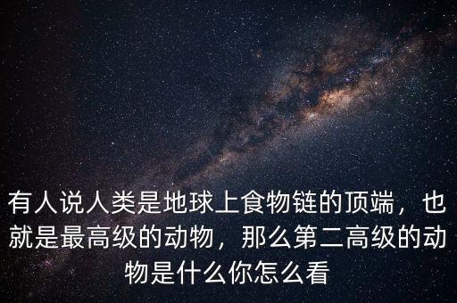 有人說人類是地球上食物鏈的頂端，也就是最高級的動物，那么第二高級的動物是什么你怎么看