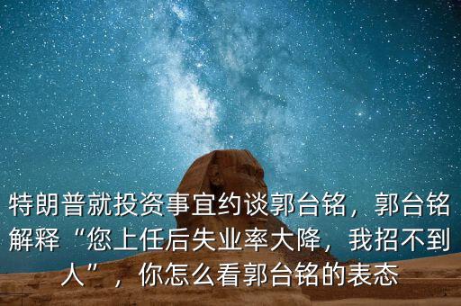 特朗普就投資事宜約談郭臺銘，郭臺銘解釋“您上任后失業(yè)率大降，我招不到人”，你怎么看郭臺銘的表態(tài)