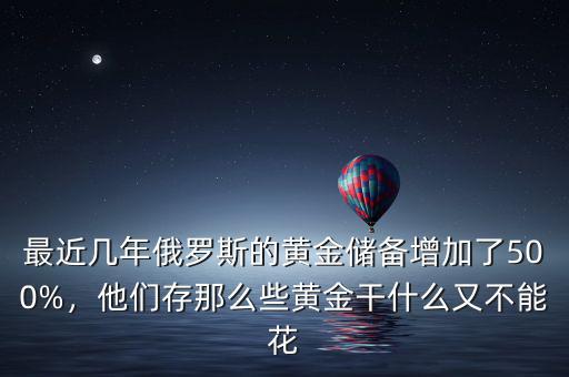 最近幾年俄羅斯的黃金儲(chǔ)備增加了500%，他們存那么些黃金干什么又不能花