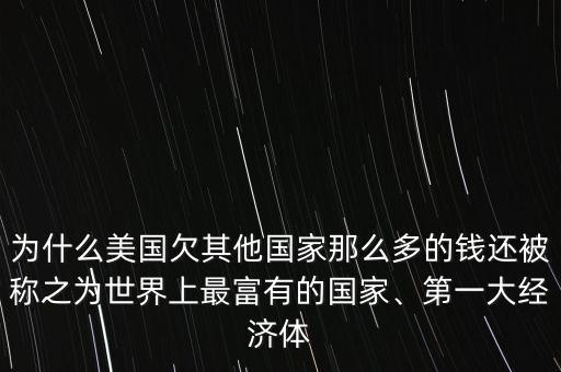 為什么美國欠其他國家那么多的錢還被稱之為世界上最富有的國家、第一大經(jīng)濟體