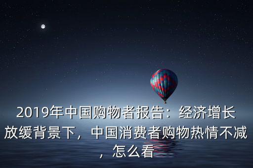 2019年中國購物者報告：經(jīng)濟增長放緩背景下，中國消費者購物熱情不減，怎么看