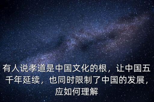 有人說孝道是中國文化的根，讓中國五千年延續(xù)，也同時限制了中國的發(fā)展，應(yīng)如何理解