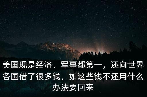 美國現(xiàn)是經(jīng)濟、軍事都第一，還向世界各國借了很多錢，如這些錢不還用什么辦法要回來