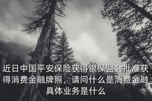 近日中國平安保險獲得銀保監(jiān)會批準獲得消費金融牌照，請問什么是消費金融具體業(yè)務(wù)是什么