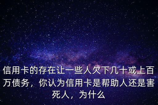 信用卡的存在讓一些人欠下幾十或上百萬債務(wù)，你認為信用卡是幫助人還是害死人，為什么