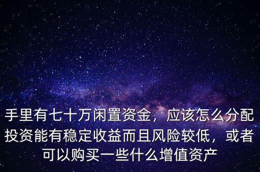 手里有七十萬閑置資金，應(yīng)該怎么分配投資能有穩(wěn)定收益而且風(fēng)險較低，或者可以購買一些什么增值資產(chǎn)