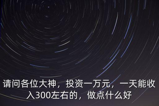 請(qǐng)問(wèn)各位大神，投資一萬(wàn)元，一天能收入300左右的，做點(diǎn)什么好