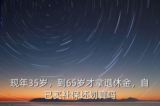 現(xiàn)年35歲，到65歲才拿退休金，自己買社保還劃算嗎