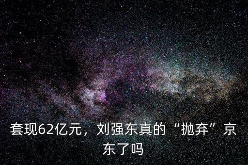 套現(xiàn)62億元，劉強東真的“拋棄”京東了嗎