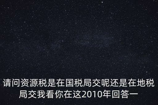 請問資源稅是在國稅局交呢還是在地稅局交我看你在這2010年回答一