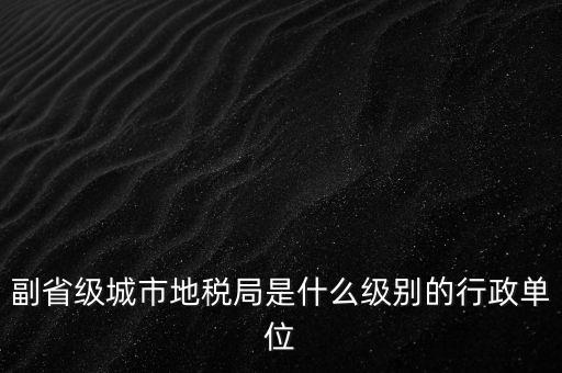 省地稅副巡視員什么級別，縣級市的地稅局副局長是什么級別的干部