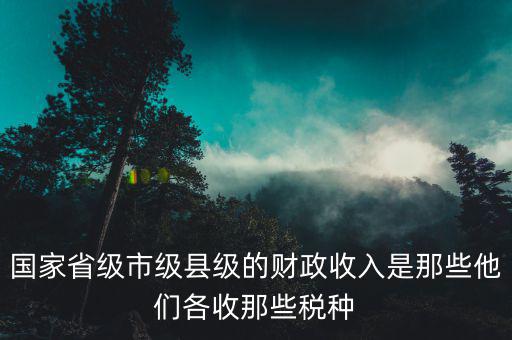 國家省級市級縣級的財政收入是那些他們各收那些稅種