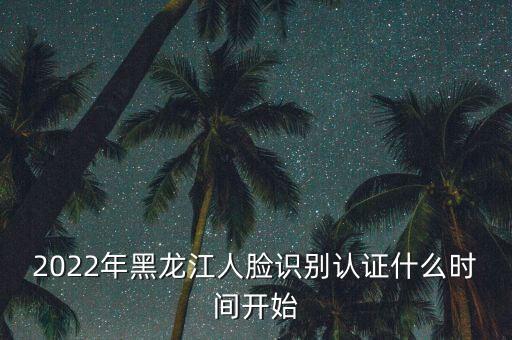 黑龍江省什么時候開始網(wǎng)上認證，2022年黑龍江人臉識別認證什么時間開始